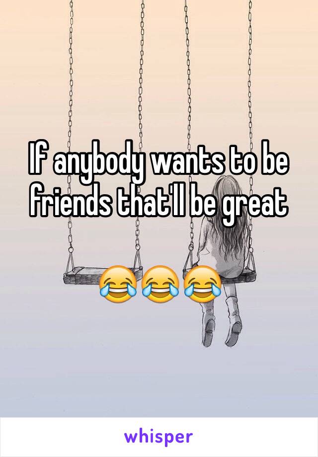 If anybody wants to be friends that'll be great 

😂😂😂