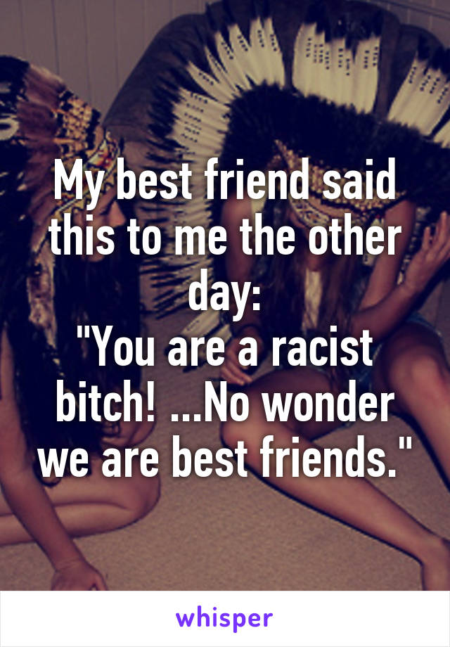 My best friend said this to me the other day:
"You are a racist bitch! ...No wonder we are best friends."