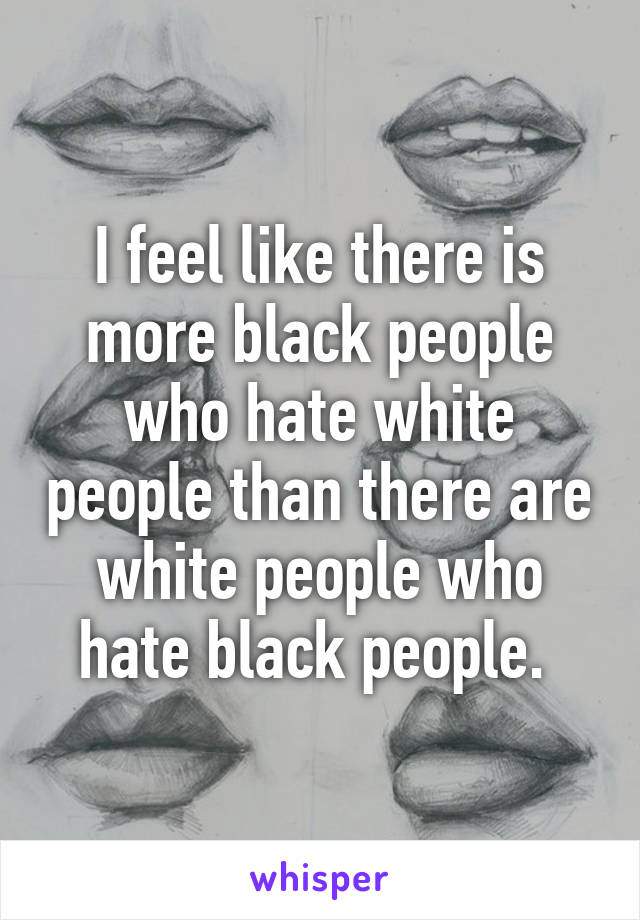 I feel like there is more black people who hate white people than there are white people who hate black people. 