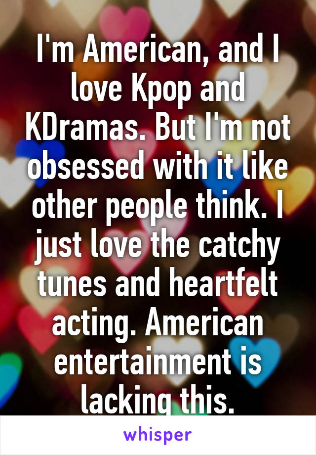 I'm American, and I love Kpop and KDramas. But I'm not obsessed with it like other people think. I just love the catchy tunes and heartfelt acting. American entertainment is lacking this.