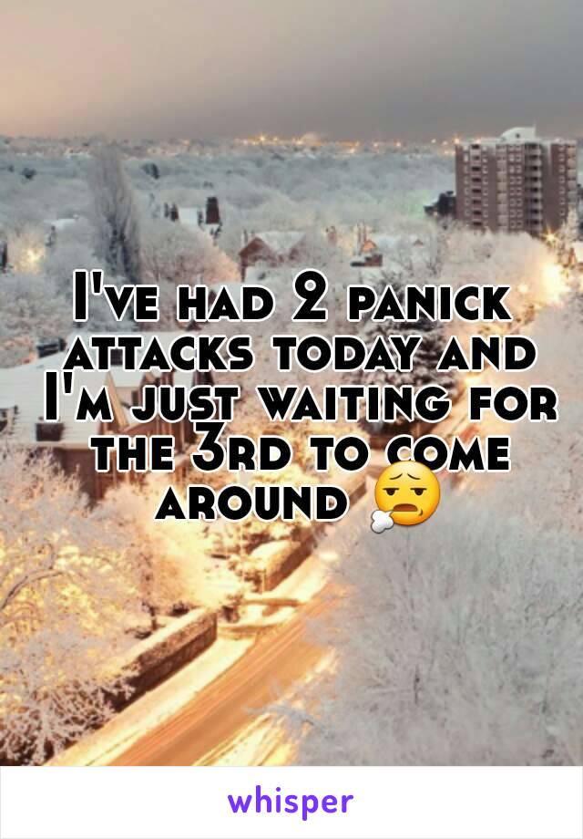 I've had 2 panick attacks today and I'm just waiting for the 3rd to come around 😧