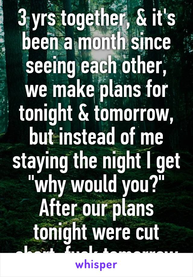 3 yrs together, & it's been a month since seeing each other, we make plans for tonight & tomorrow, but instead of me staying the night I get "why would you?" After our plans tonight were cut short. fuck tomorrow