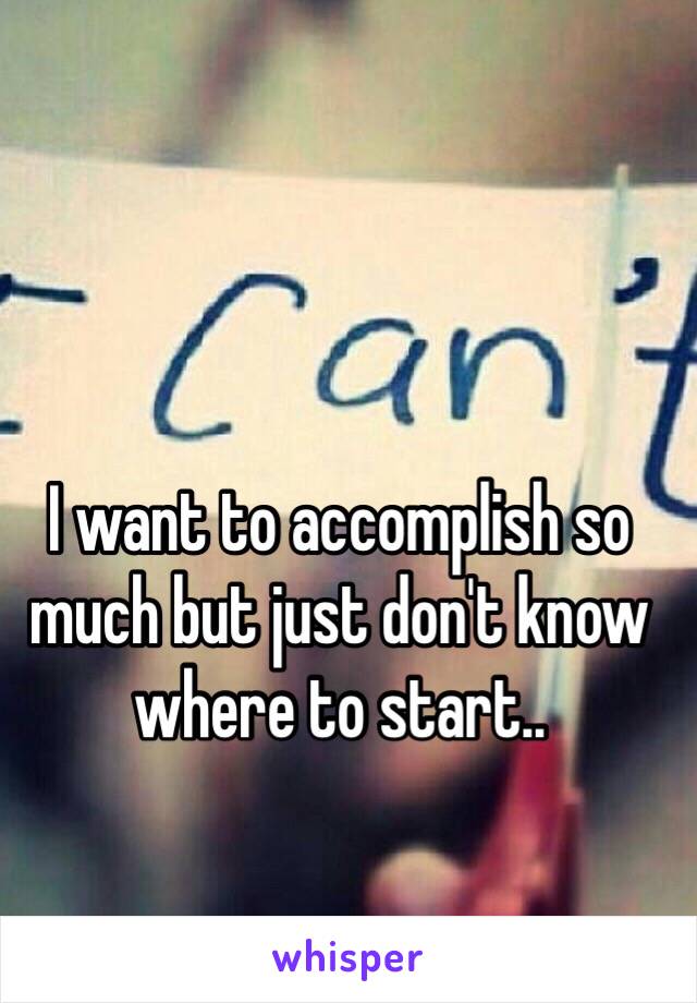 I want to accomplish so much but just don't know where to start.. 