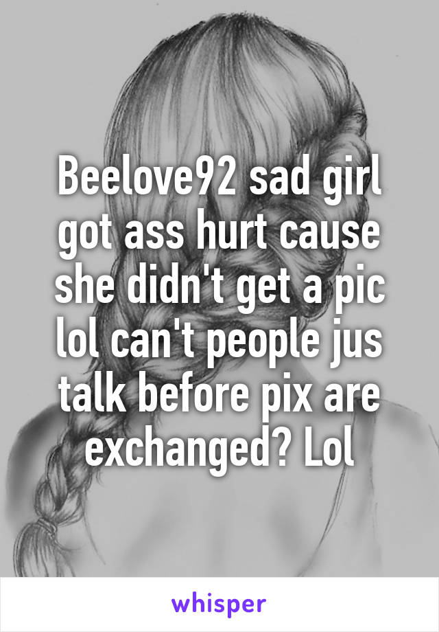 Beelove92 sad girl got ass hurt cause she didn't get a pic lol can't people jus talk before pix are exchanged? Lol