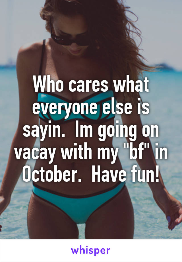 Who cares what everyone else is sayin.  Im going on vacay with my "bf" in October.  Have fun!