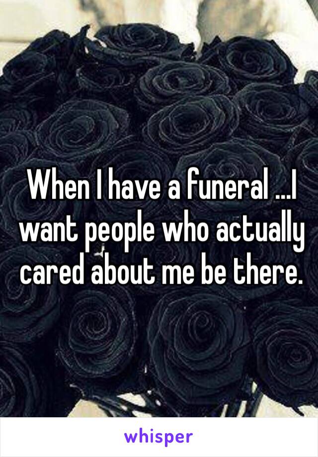 When I have a funeral ...I want people who actually cared about me be there. 