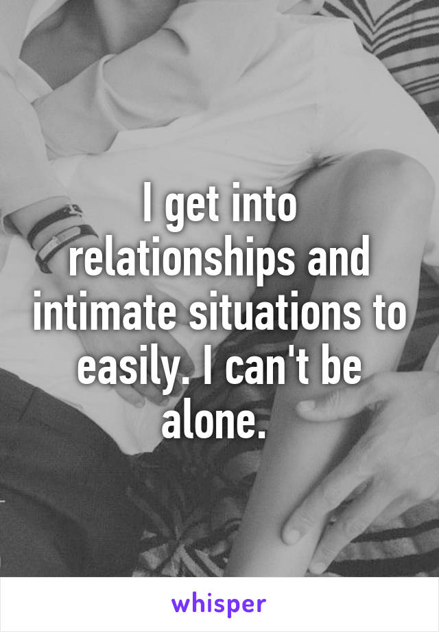 I get into relationships and intimate situations to easily. I can't be alone. 