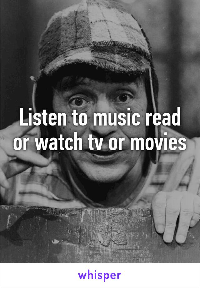 Listen to music read or watch tv or movies 