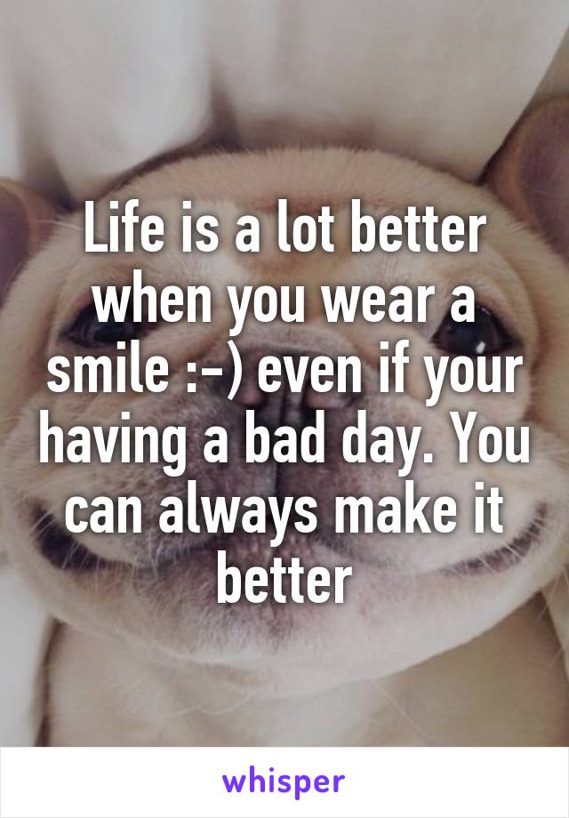 Life is a lot better when you wear a smile :-) even if your having a bad day. You can always make it better