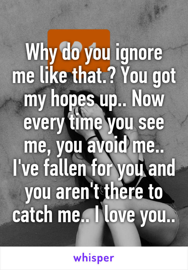 Why do you ignore me like that.? You got my hopes up.. Now every time you see me, you avoid me.. I've fallen for you and you aren't there to catch me.. I love you..