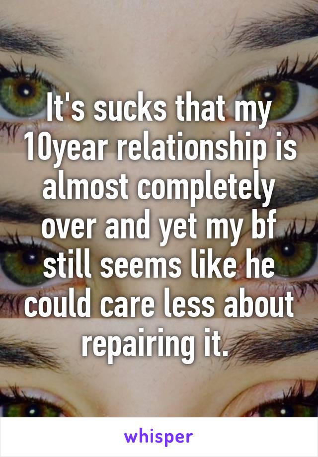 It's sucks that my 10year relationship is almost completely over and yet my bf still seems like he could care less about repairing it. 