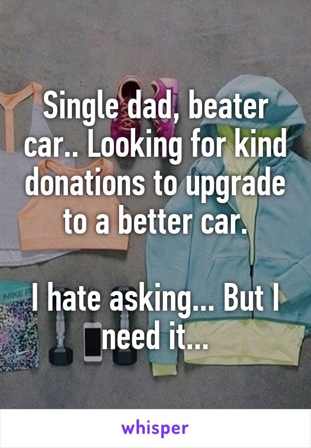 Single dad, beater car.. Looking for kind donations to upgrade to a better car.

I hate asking... But I need it...