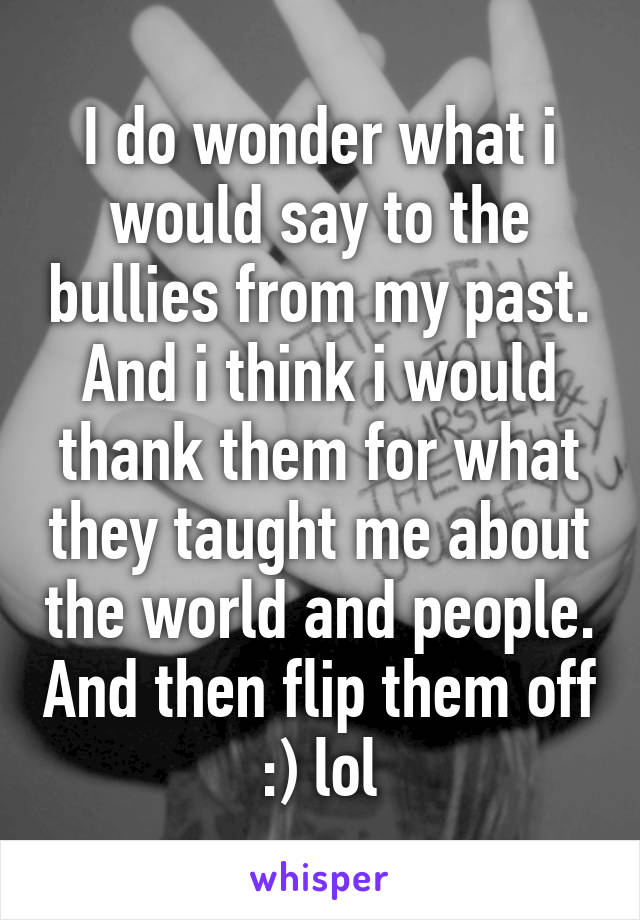 I do wonder what i would say to the bullies from my past. And i think i would thank them for what they taught me about the world and people. And then flip them off :) lol