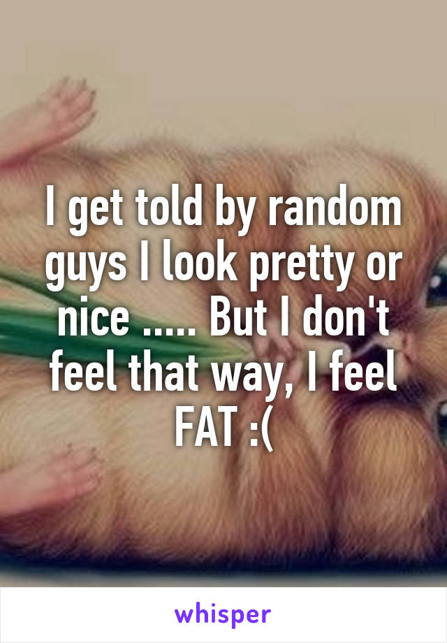 I get told by random guys I look pretty or nice ..... But I don't feel that way, I feel FAT :(