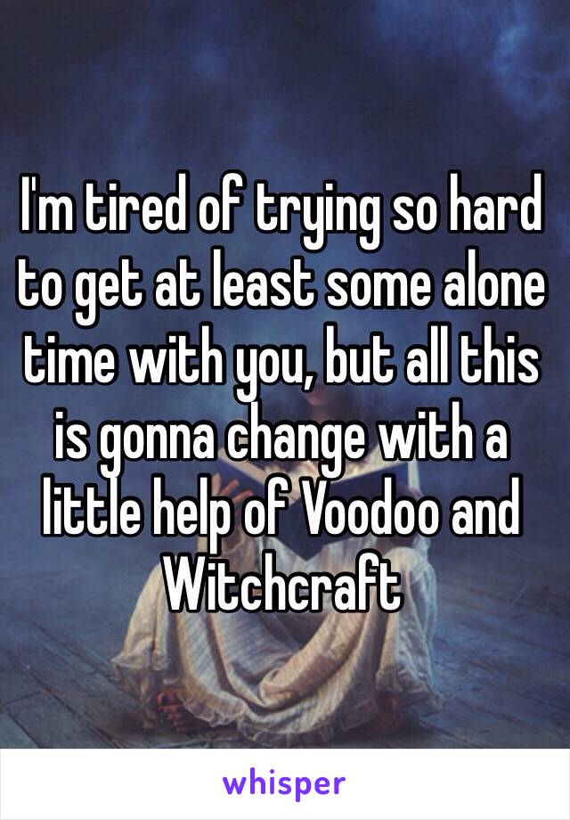 I'm tired of trying so hard to get at least some alone time with you, but all this is gonna change with a little help of Voodoo and Witchcraft 
