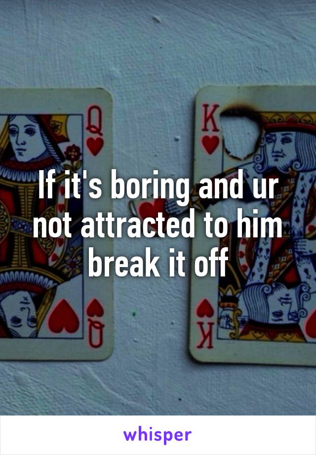 If it's boring and ur not attracted to him break it off