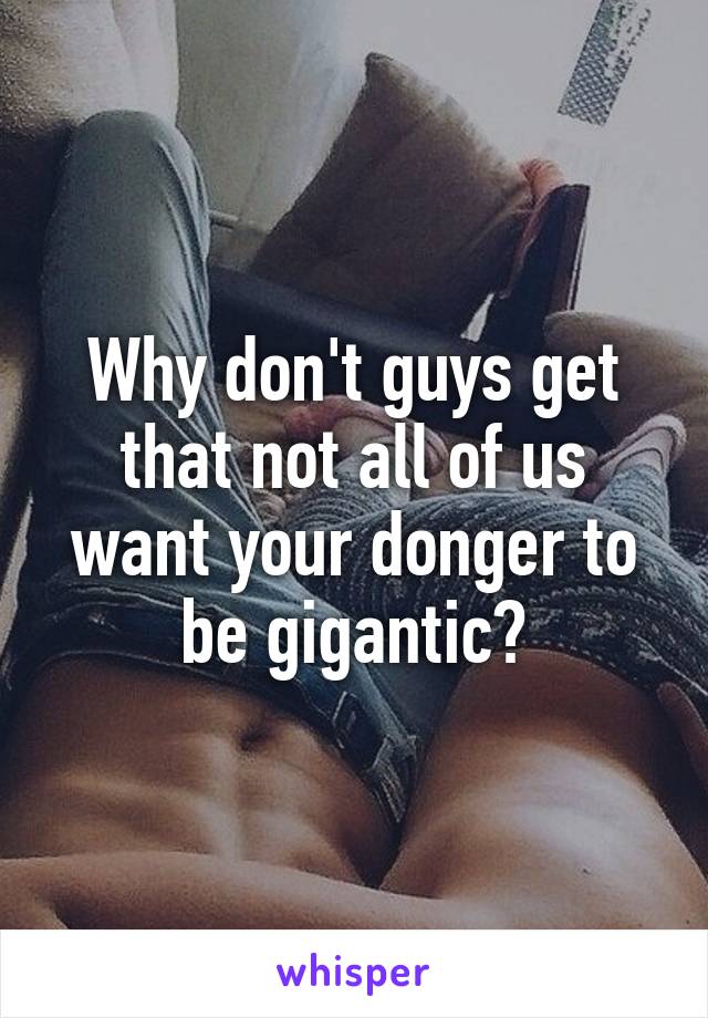 Why don't guys get that not all of us want your donger to be gigantic?