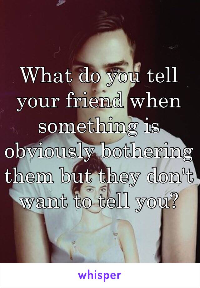 What do you tell your friend when something is obviously bothering them but they don't want to tell you?