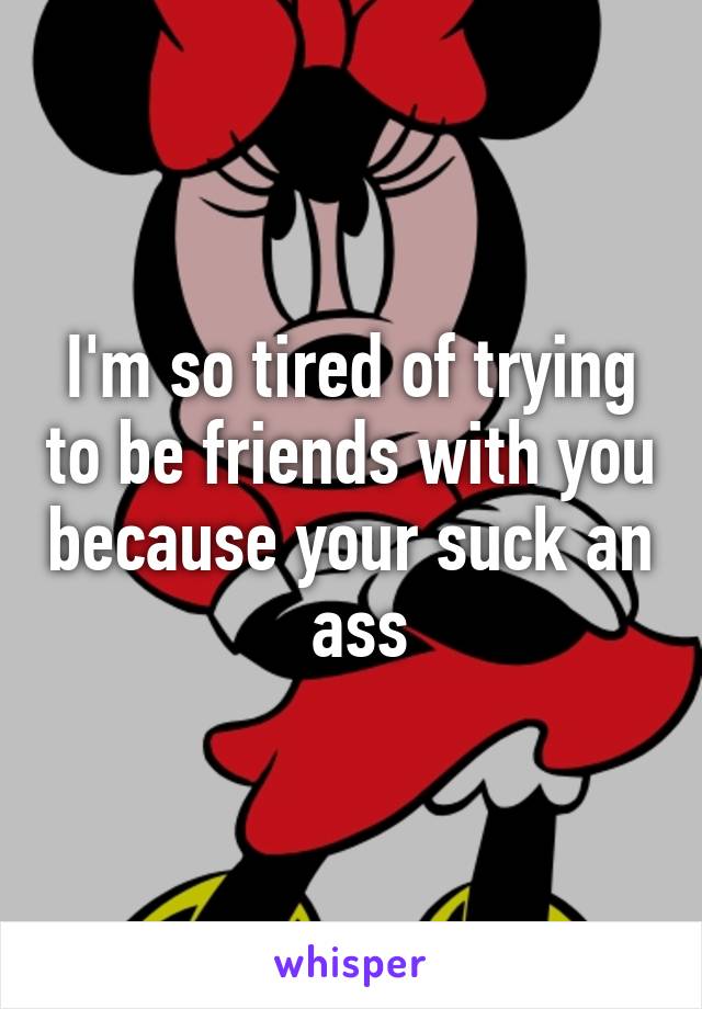 I'm so tired of trying to be friends with you because your suck an  ass