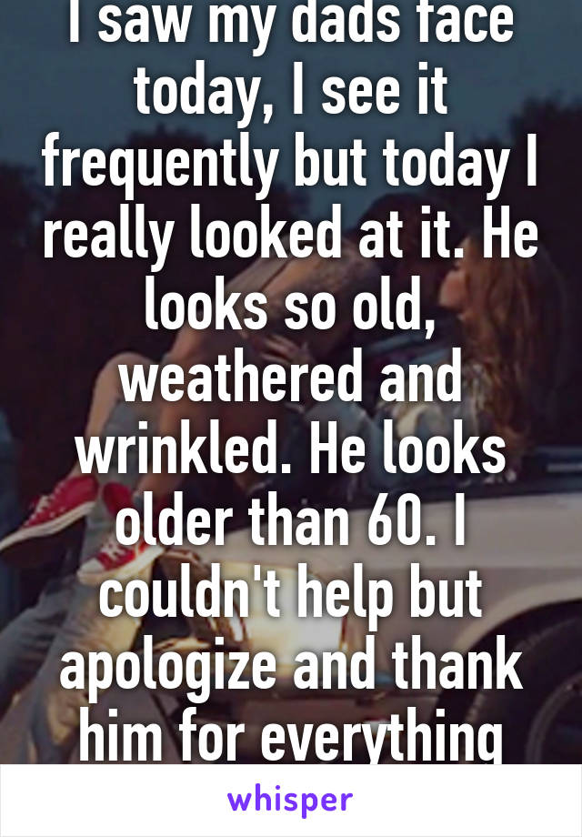 I saw my dads face today, I see it frequently but today I really looked at it. He looks so old, weathered and wrinkled. He looks older than 60. I couldn't help but apologize and thank him for everything I've put him through.