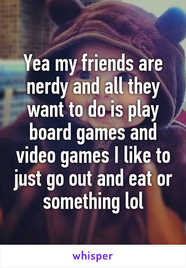 Yea my friends are nerdy and all they want to do is play board games and video games I like to just go out and eat or something lol