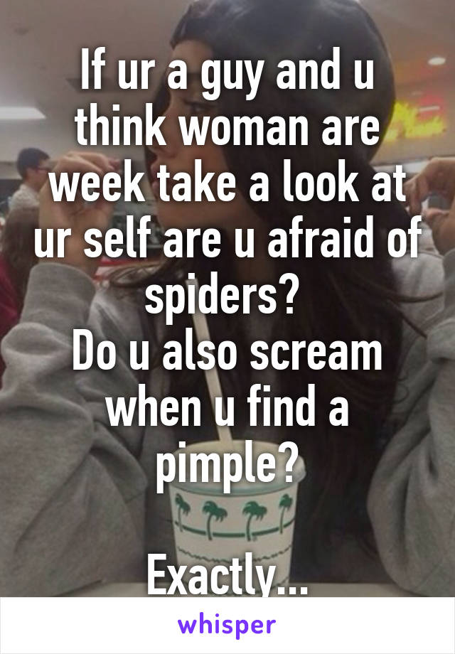 If ur a guy and u think woman are week take a look at ur self are u afraid of spiders? 
Do u also scream when u find a pimple?

Exactly...