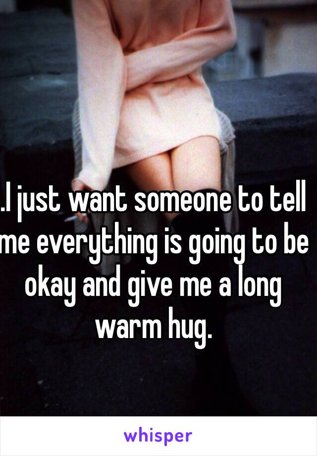 .I just want someone to tell me everything is going to be okay and give me a long warm hug.