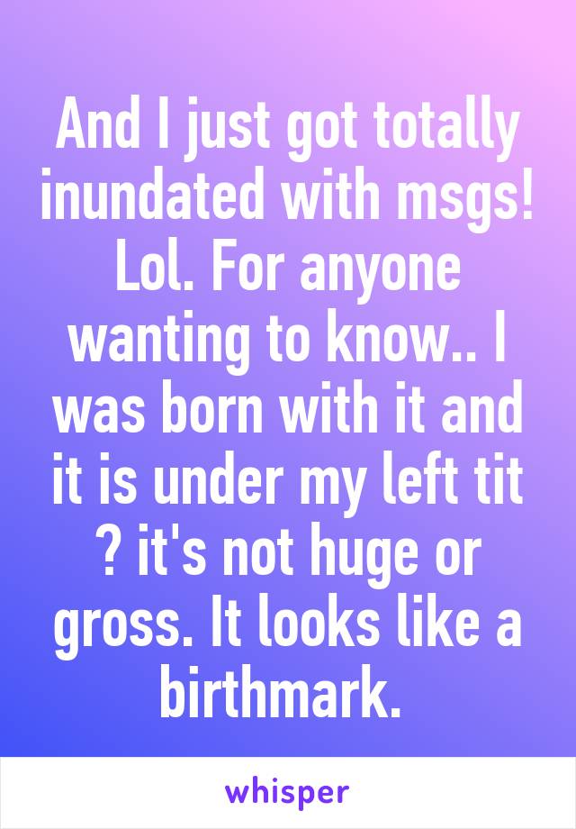 And I just got totally inundated with msgs! Lol. For anyone wanting to know.. I was born with it and it is under my left tit 😂 it's not huge or gross. It looks like a birthmark. 