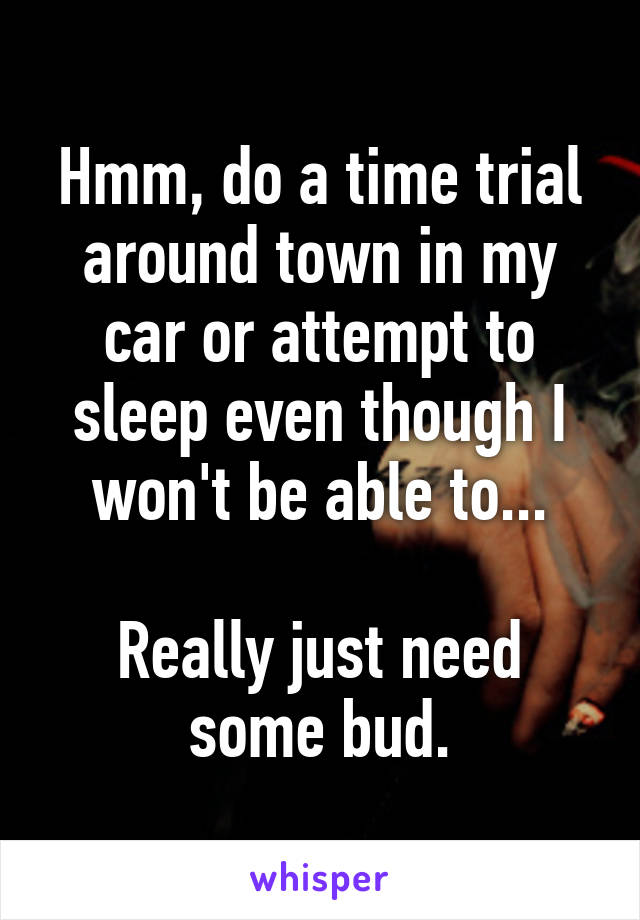 Hmm, do a time trial around town in my car or attempt to sleep even though I won't be able to...

Really just need some bud.