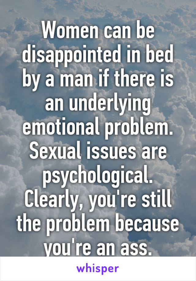 Women can be disappointed in bed by a man if there is an underlying emotional problem. Sexual issues are psychological. Clearly, you're still the problem because you're an ass.