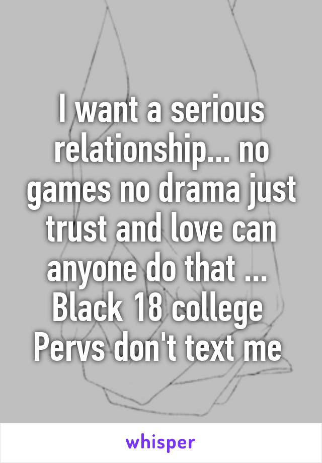 I want a serious relationship... no games no drama just trust and love can anyone do that ... 
Black 18 college 
Pervs don't text me 