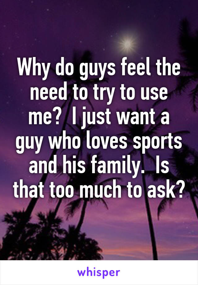 Why do guys feel the need to try to use me?  I just want a guy who loves sports and his family.  Is that too much to ask?  