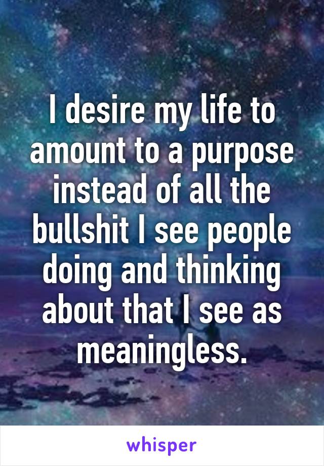 I desire my life to amount to a purpose instead of all the bullshit I see people doing and thinking about that I see as meaningless.