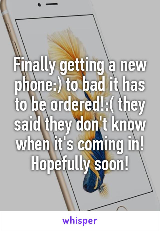 Finally getting a new phone:) to bad it has to be ordered!:( they said they don't know when it's coming in! Hopefully soon!