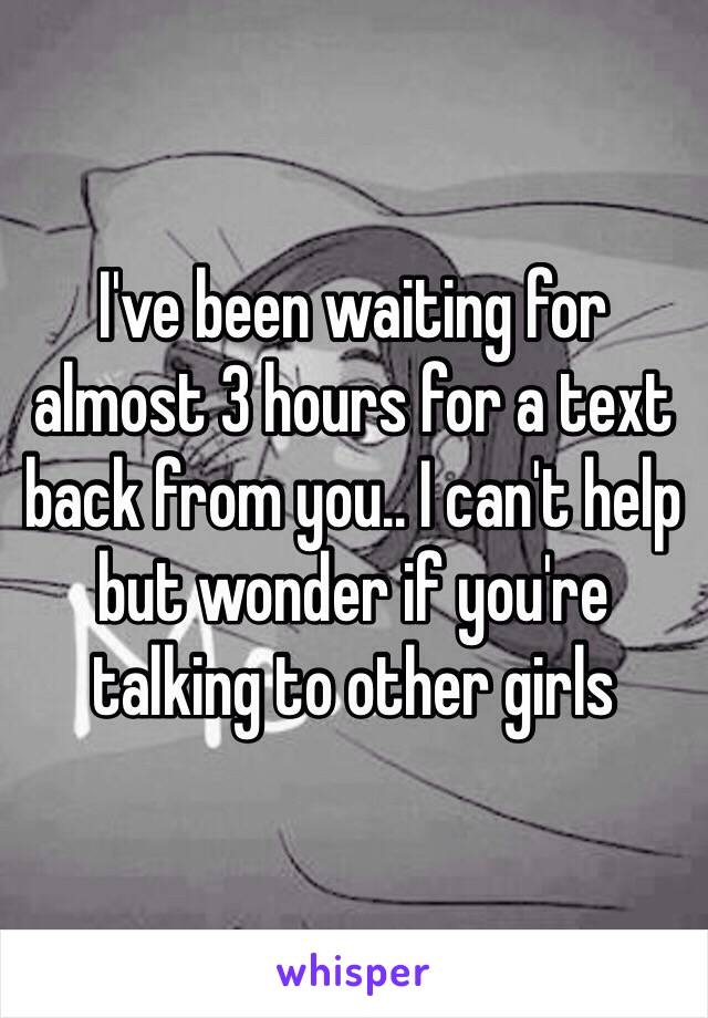 I've been waiting for almost 3 hours for a text back from you.. I can't help but wonder if you're talking to other girls