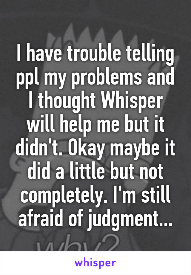 I have trouble telling ppl my problems and I thought Whisper will help me but it didn't. Okay maybe it did a little but not completely. I'm still afraid of judgment...