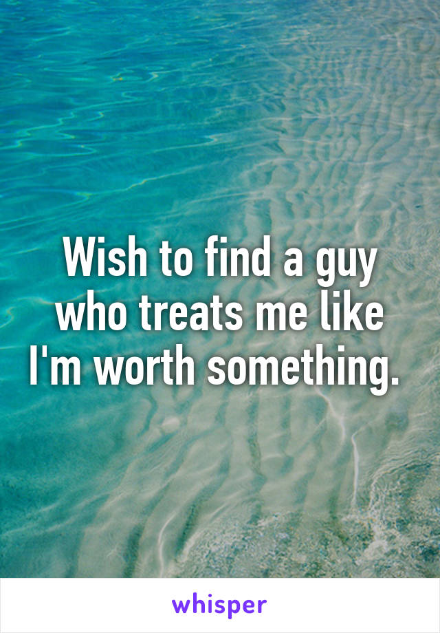 Wish to find a guy who treats me like I'm worth something. 