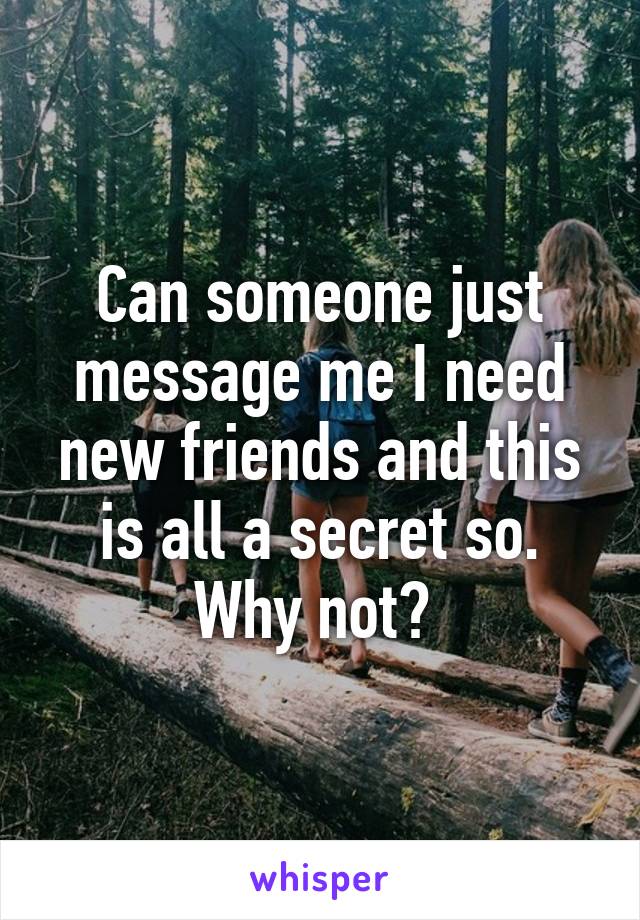 Can someone just message me I need new friends and this is all a secret so. Why not? 