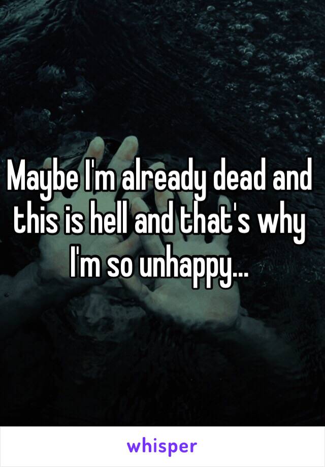 Maybe I'm already dead and this is hell and that's why I'm so unhappy... 