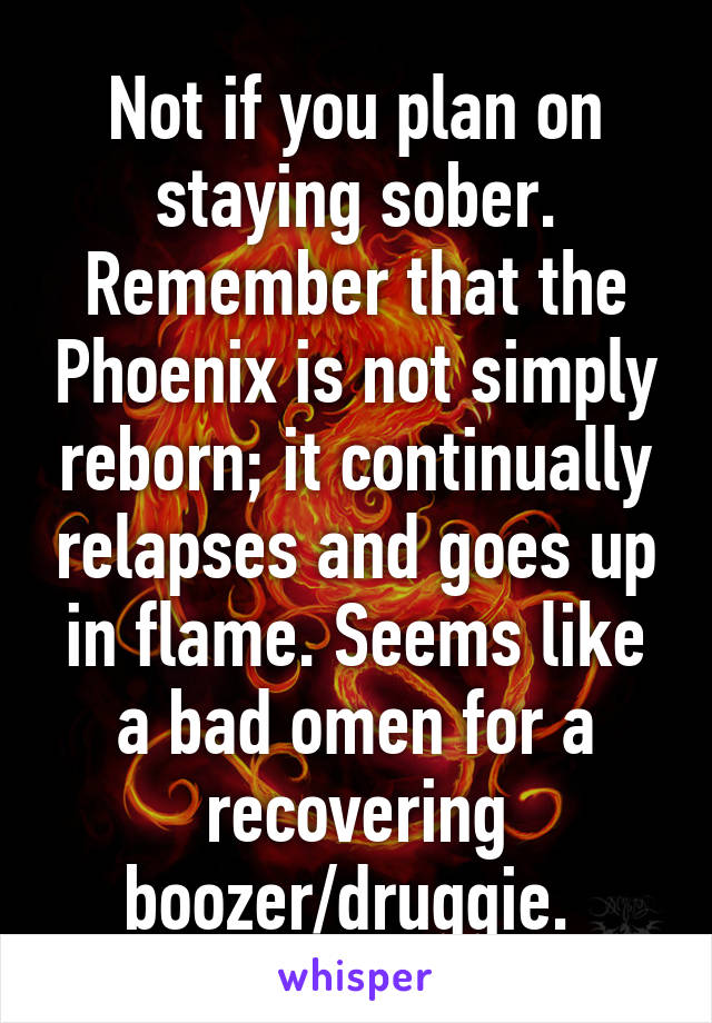 Not if you plan on staying sober. Remember that the Phoenix is not simply reborn; it continually relapses and goes up in flame. Seems like a bad omen for a recovering boozer/druggie. 