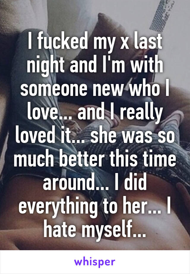 I fucked my x last night and I'm with someone new who I love... and I really loved it... she was so much better this time around... I did everything to her... I hate myself...