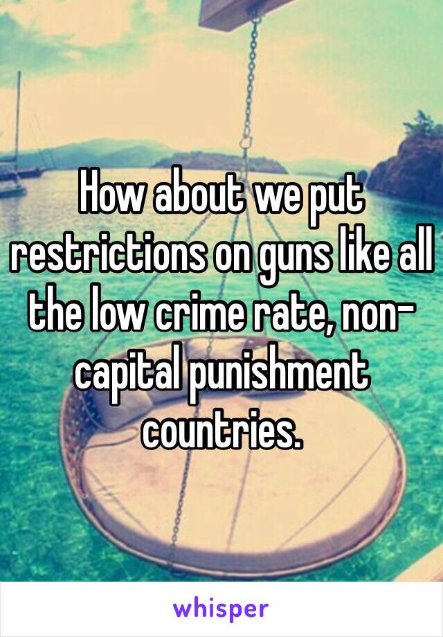 How about we put restrictions on guns like all the low crime rate, non-capital punishment countries.