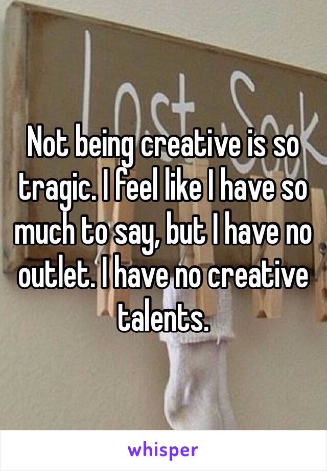 Not being creative is so tragic. I feel like I have so much to say, but I have no outlet. I have no creative talents.