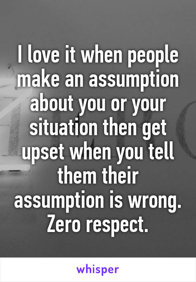 I love it when people make an assumption about you or your situation then get upset when you tell them their assumption is wrong. Zero respect.