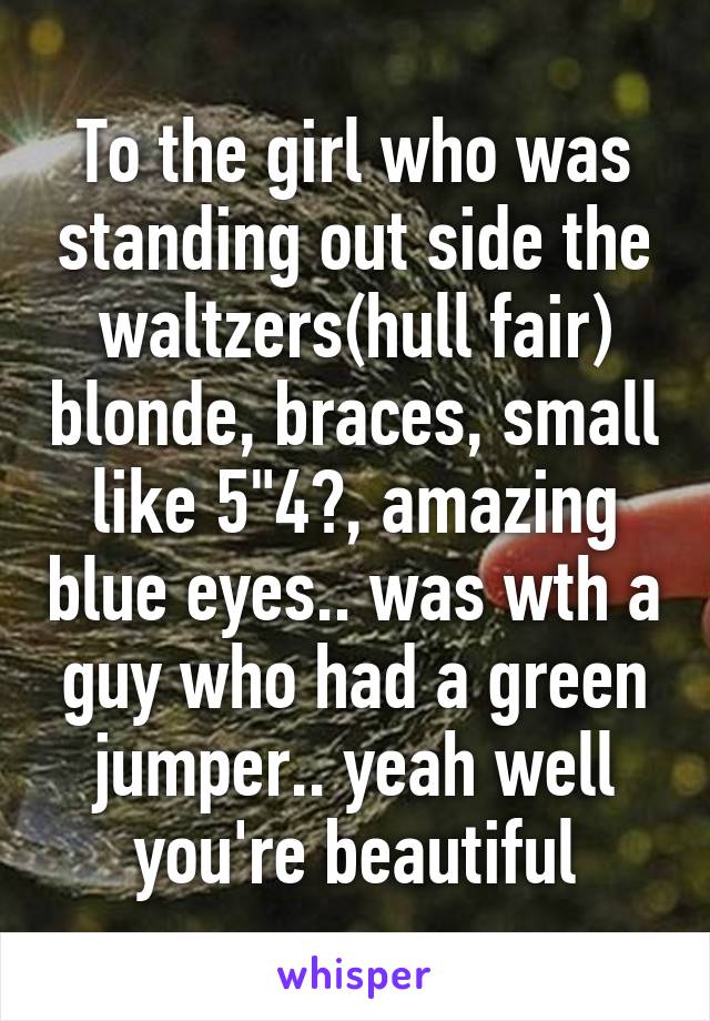 To the girl who was standing out side the waltzers(hull fair) blonde, braces, small like 5"4?, amazing blue eyes.. was wth a guy who had a green jumper.. yeah well you're beautiful