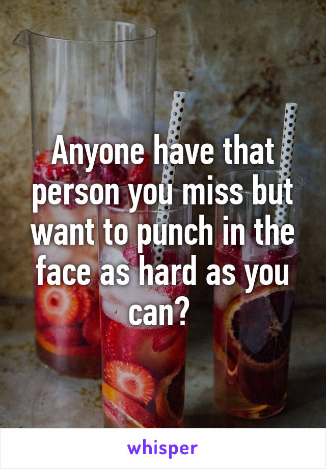 Anyone have that person you miss but want to punch in the face as hard as you can? 