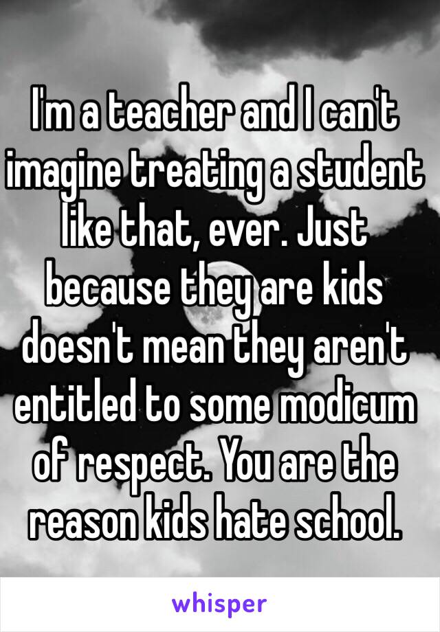 I'm a teacher and I can't imagine treating a student like that, ever. Just because they are kids doesn't mean they aren't entitled to some modicum of respect. You are the reason kids hate school. 