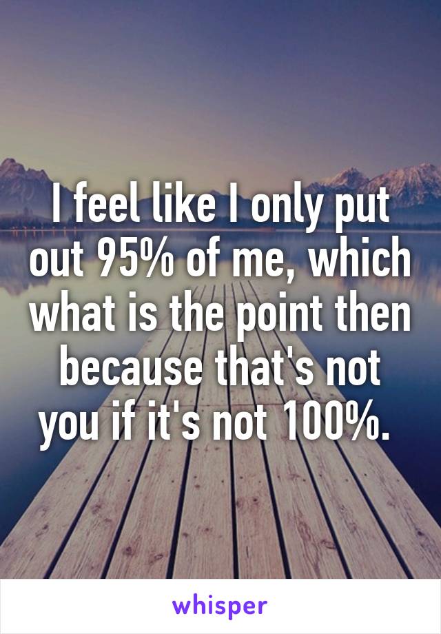 I feel like I only put out 95% of me, which what is the point then because that's not you if it's not 100%. 