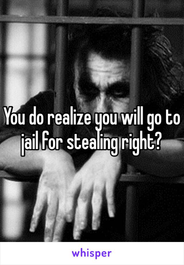 You do realize you will go to jail for stealing right?