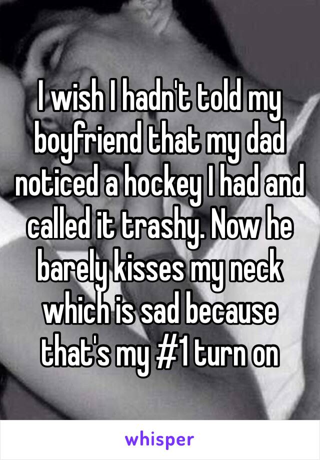 I wish I hadn't told my boyfriend that my dad noticed a hockey I had and called it trashy. Now he barely kisses my neck which is sad because that's my #1 turn on